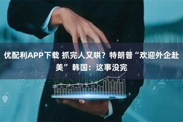 优配利APP下载 抓完人又哄？特朗普“欢迎外企赴美” 韩国：这事没完