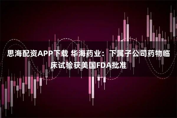 思海配资APP下载 华海药业：下属子公司药物临床试验获美国FDA批准