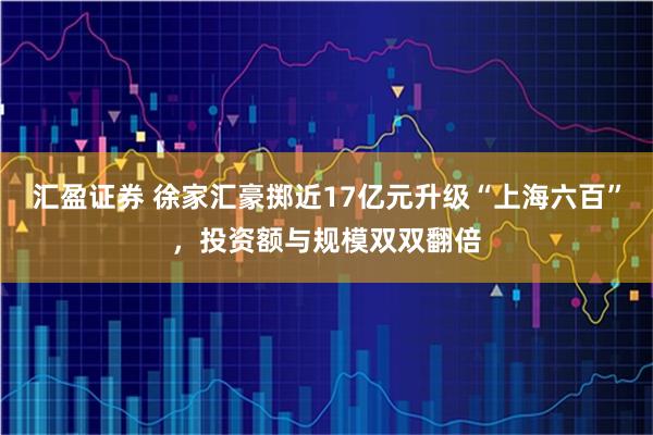 汇盈证券 徐家汇豪掷近17亿元升级“上海六百”，投资额与规模双双翻倍