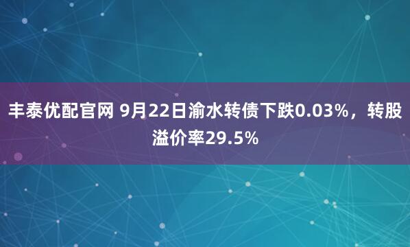 丰泰优配官网 9月22日渝水转债下跌0.03%，转股溢价率29.5%