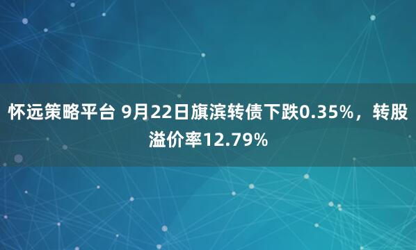 怀远策略平台 9月22日旗滨转债下跌0.35%，转股溢价率12.79%