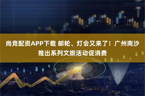 尚竞配资APP下载 邮轮、灯会又来了！广州南沙推出系列文旅活动促消费