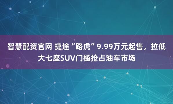 智慧配资官网 捷途“路虎”9.99万元起售，拉低大七座SUV门槛抢占油车市场