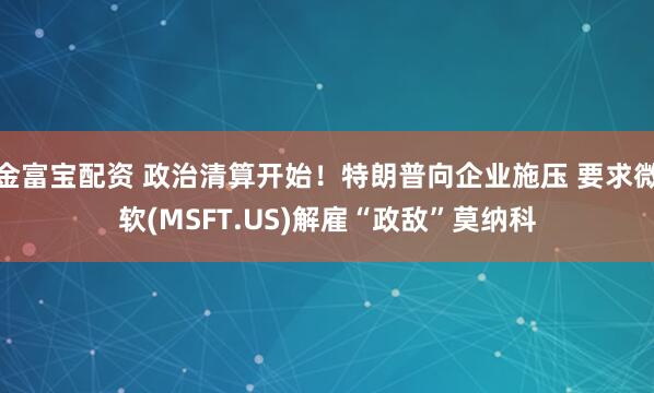 金富宝配资 政治清算开始！特朗普向企业施压 要求微软(MSFT.US)解雇“政敌”莫纳科