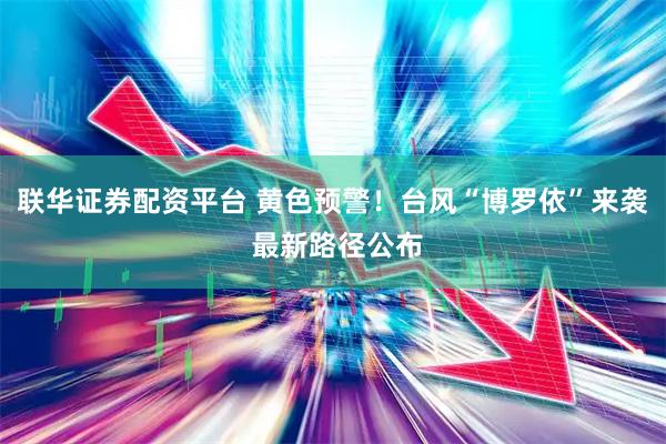 联华证券配资平台 黄色预警！台风“博罗依”来袭 最新路径公布