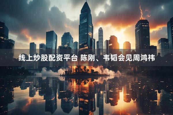 线上炒股配资平台 陈刚、韦韬会见周鸿祎