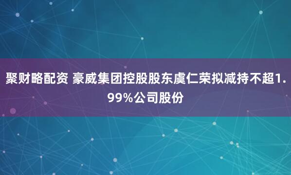 聚财略配资 豪威集团控股股东虞仁荣拟减持不超1.99%公司股份