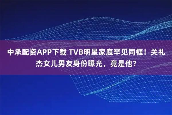 中承配资APP下载 TVB明星家庭罕见同框！关礼杰女儿男友身份曝光，竟是他？