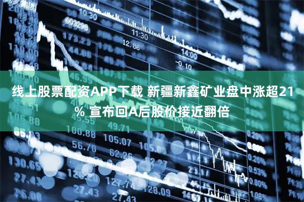 线上股票配资APP下载 新疆新鑫矿业盘中涨超21% 宣布回A后股价接近翻倍