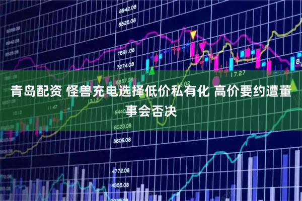 青岛配资 怪兽充电选择低价私有化 高价要约遭董事会否决