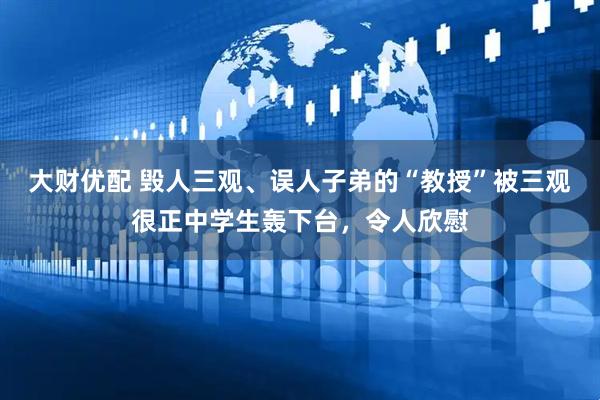 大财优配 毁人三观、误人子弟的“教授”被三观很正中学生轰下台，令人欣慰