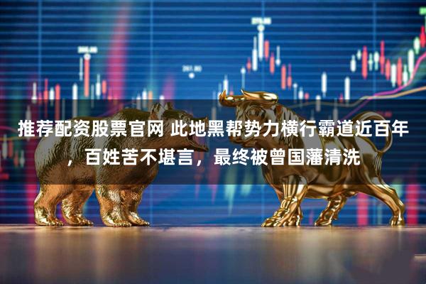 推荐配资股票官网 此地黑帮势力横行霸道近百年，百姓苦不堪言，最终被曾国藩清洗