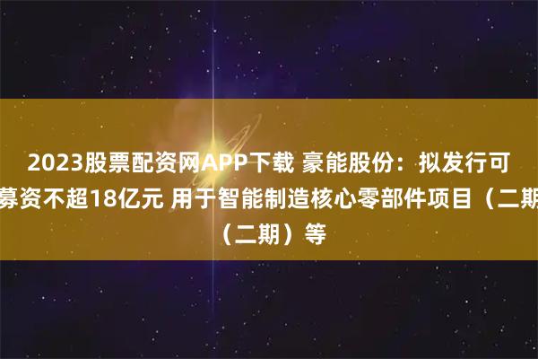 2023股票配资网APP下载 豪能股份：拟发行可转债募资不超18亿元 用于智能制造核心零部件项目（二期）等