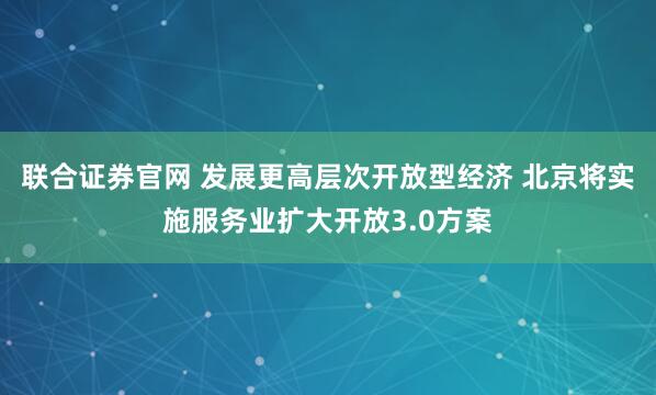 联合证券官网 发展更高层次开放型经济 北京将实施服务业扩大开放3.0方案