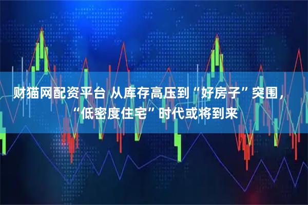 财猫网配资平台 从库存高压到“好房子”突围， “低密度住宅”时代或将到来
