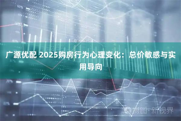 广源优配 2025购房行为心理变化：总价敏感与实用导向