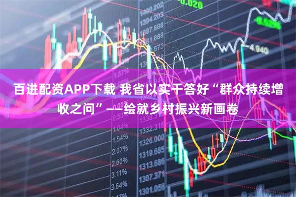 百进配资APP下载 我省以实干答好“群众持续增收之问”——绘就乡村振兴新画卷