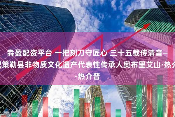 犇盈配资平台 一把刻刀守匠心 三十五载传清音——记策勒县非物质文化遗产代表性传承人奥布里艾山·热介普