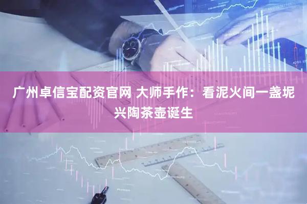 广州卓信宝配资官网 大师手作：看泥火间一盏坭兴陶茶壶诞生