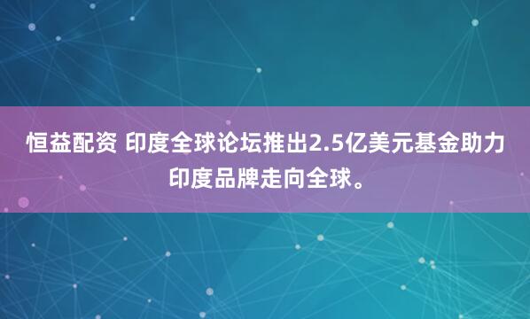 恒益配资 印度全球论坛推出2.5亿美元基金助力印度品牌走向全球。
