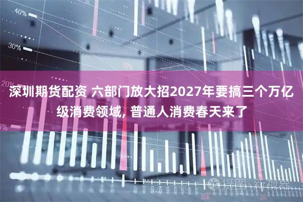 深圳期货配资 六部门放大招2027年要搞三个万亿级消费领域, 普通人消费春天来了