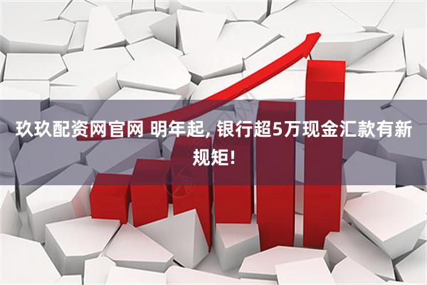 玖玖配资网官网 明年起, 银行超5万现金汇款有新规矩!
