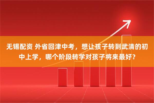 无锡配资 外省回津中考，想让孩子转到武清的初中上学，哪个阶段转学对孩子将来最好？