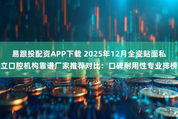 易跟投配资APP下载 2025年12月全瓷贴面私立口腔机构靠谱厂家推荐对比：口碑耐用性专业排榜