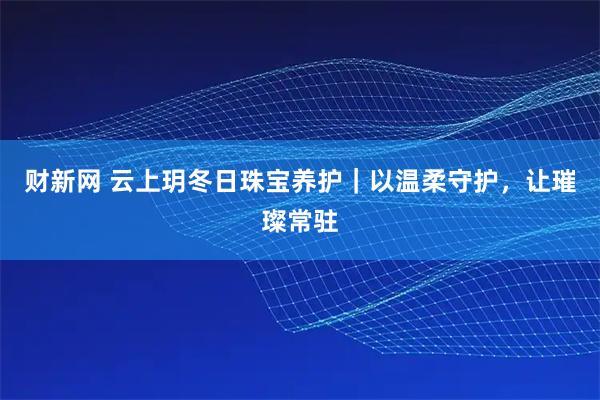 财新网 云上玥冬日珠宝养护｜以温柔守护，让璀璨常驻