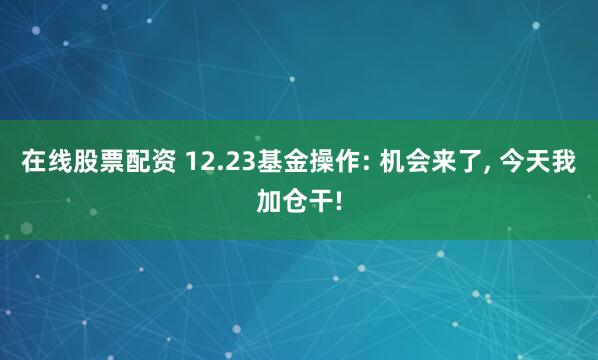 在线股票配资 12.23基金操作: 机会来了, 今天我加仓干!