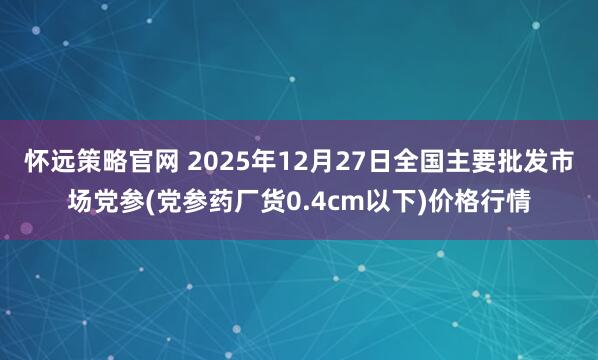 怀远策略官网 2025年12月27日全国主要批发市场党参(党参药厂货0.4cm以下)价格行情