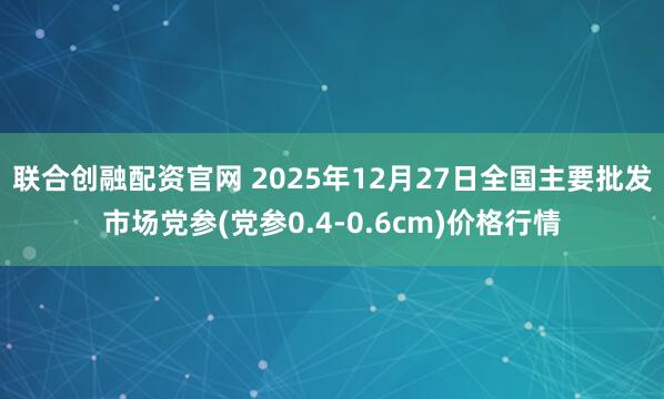 联合创融配资官网 2025年12月27日全国主要批发市场党参(党参0.4-0.6cm)价格行情