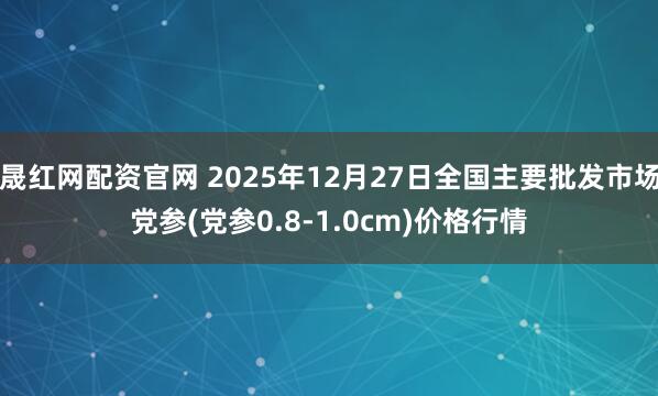 晟红网配资官网 2025年12月27日全国主要批发市场党参(党参0.8-1.0cm)价格行情