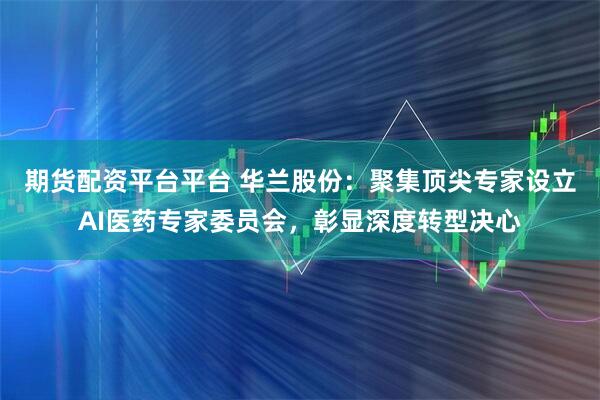 期货配资平台平台 华兰股份：聚集顶尖专家设立AI医药专家委员会，彰显深度转型决心