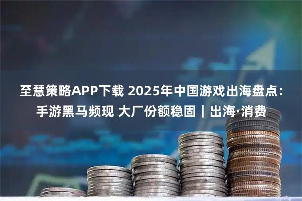至慧策略APP下载 2025年中国游戏出海盘点：手游黑马频现 大厂份额稳固｜出海·消费