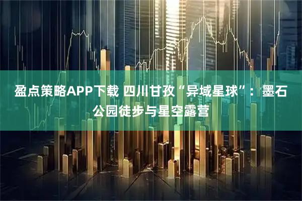 盈点策略APP下载 四川甘孜“异域星球”：墨石公园徒步与星空露营