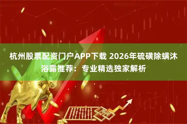 杭州股票配资门户APP下载 2026年硫磺除螨沐浴露推荐：专业精选独家解析