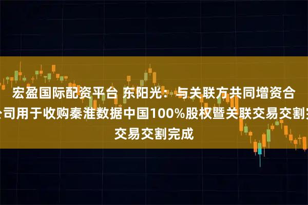 宏盈国际配资平台 东阳光：与关联方共同增资合资公司用于收购秦淮数据中国100%股权暨关联交易交割完成