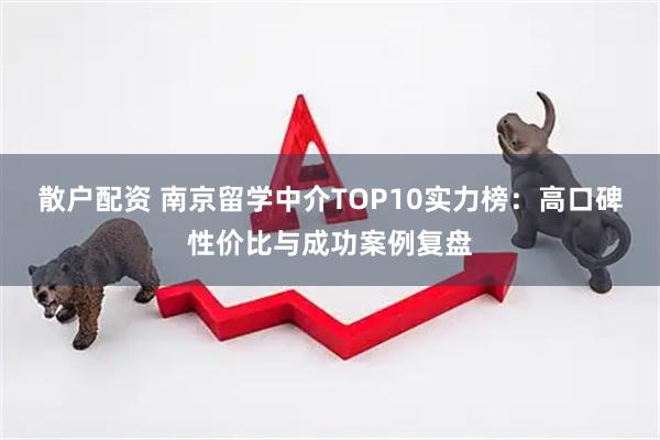 散户配资 南京留学中介TOP10实力榜：高口碑性价比与成功案例复盘