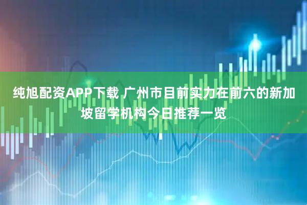 纯旭配资APP下载 广州市目前实力在前六的新加坡留学机构今日推荐一览