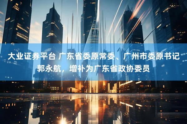 大业证券平台 广东省委原常委、广州市委原书记郭永航，增补为广东省政协委员
