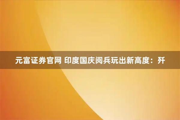 元富证券官网 印度国庆阅兵玩出新高度：歼