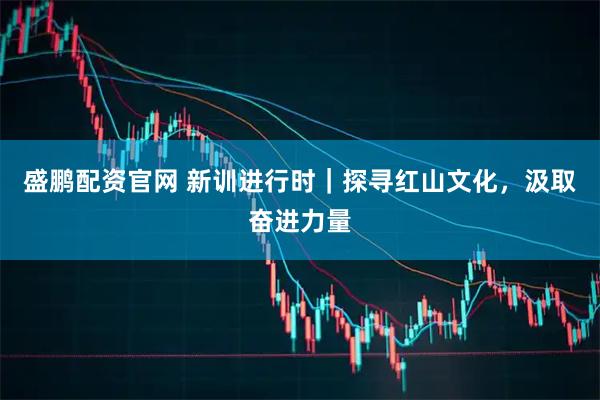 盛鹏配资官网 新训进行时｜探寻红山文化，汲取奋进力量