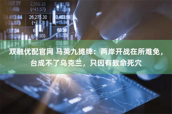 双融优配官网 马英九摊牌：两岸开战在所难免，台成不了乌克兰，只因有致命死穴