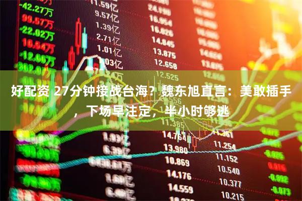 好配资 27分钟接战台海？魏东旭直言：美敢插手，下场早注定，半小时够逃