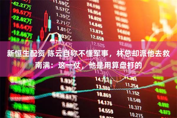 新恒生配资 陈云自称不懂军事，林总却派他去救南满：这一仗，他是用算盘打的