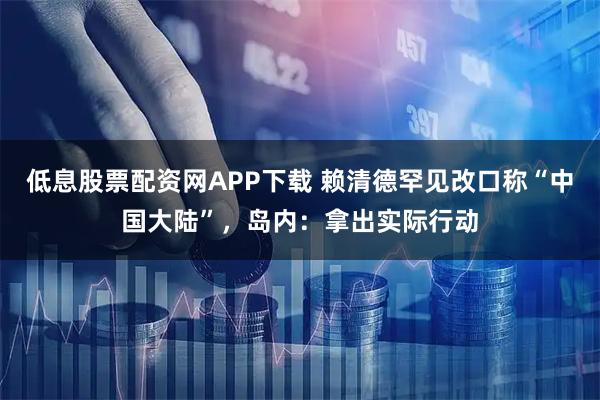 低息股票配资网APP下载 赖清德罕见改口称“中国大陆”，岛内：拿出实际行动