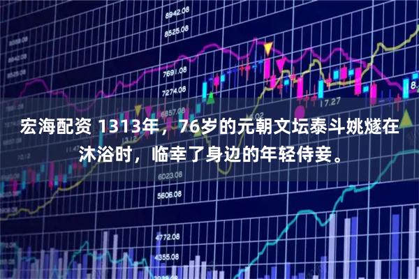 宏海配资 1313年，76岁的元朝文坛泰斗姚燧在沐浴时，临幸了身边的年轻侍妾。