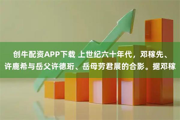 创牛配资APP下载 上世纪六十年代，邓稼先、许鹿希与岳父许德珩、岳母劳君展的合影。据邓稼