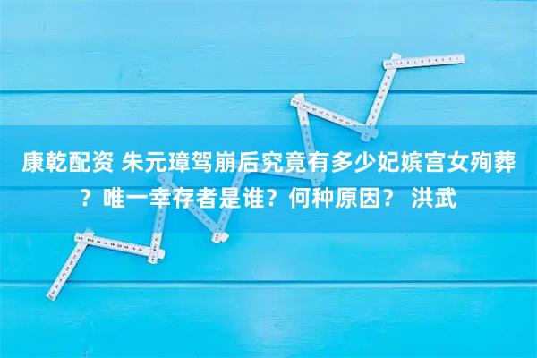 康乾配资 朱元璋驾崩后究竟有多少妃嫔宫女殉葬？唯一幸存者是谁？何种原因？ 洪武